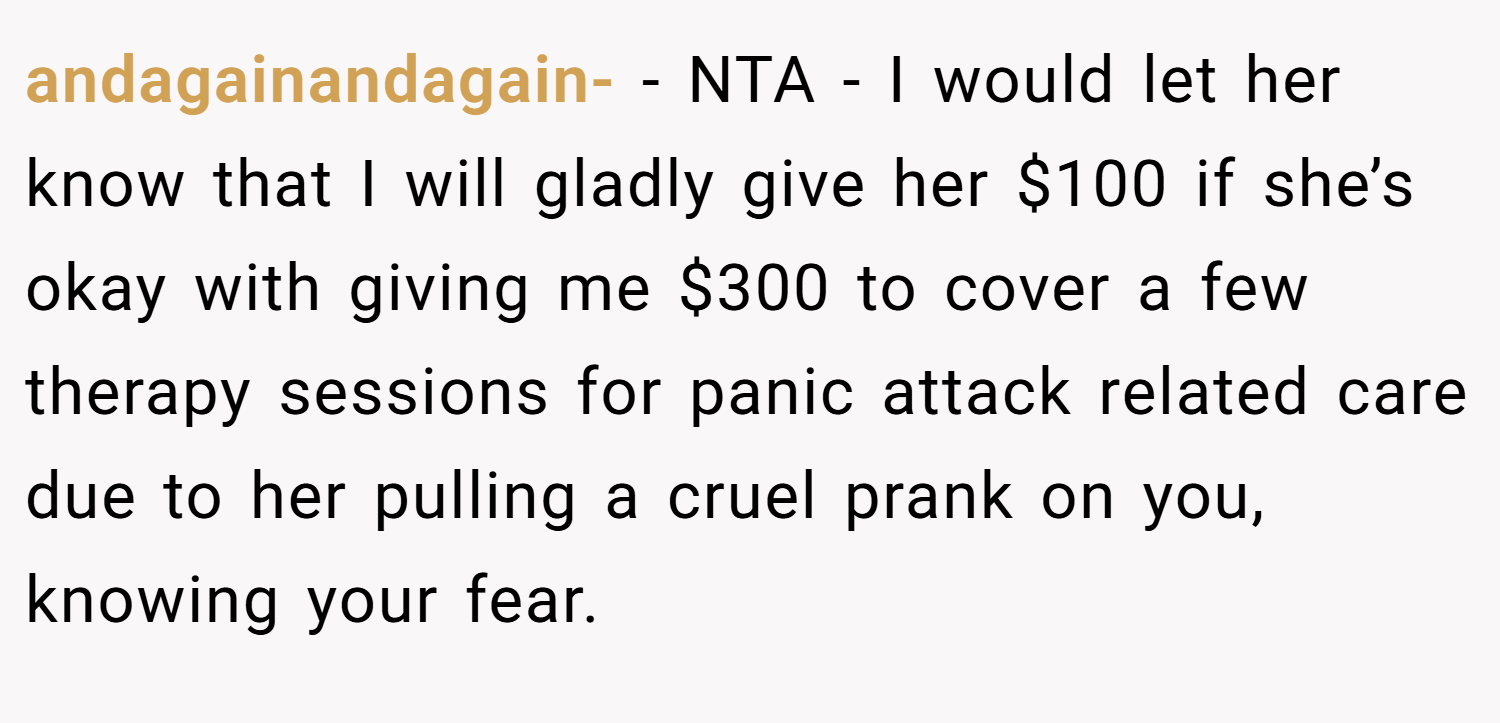 andagainandagain- − NTA - I would let her know that I will gladly give her $100 if she’s okay with giving me $300 to cover a few therapy sessions for panic attack related care due to her pulling a cruel prank on you, knowing your fear.