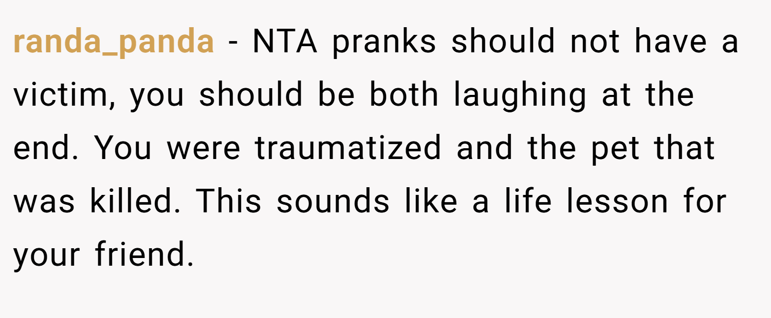 randa_panda − NTA pranks should not have a victim, you should be both laughing at the end. You were traumatized and the pet that was killed. This sounds like a life lesson for your friend.