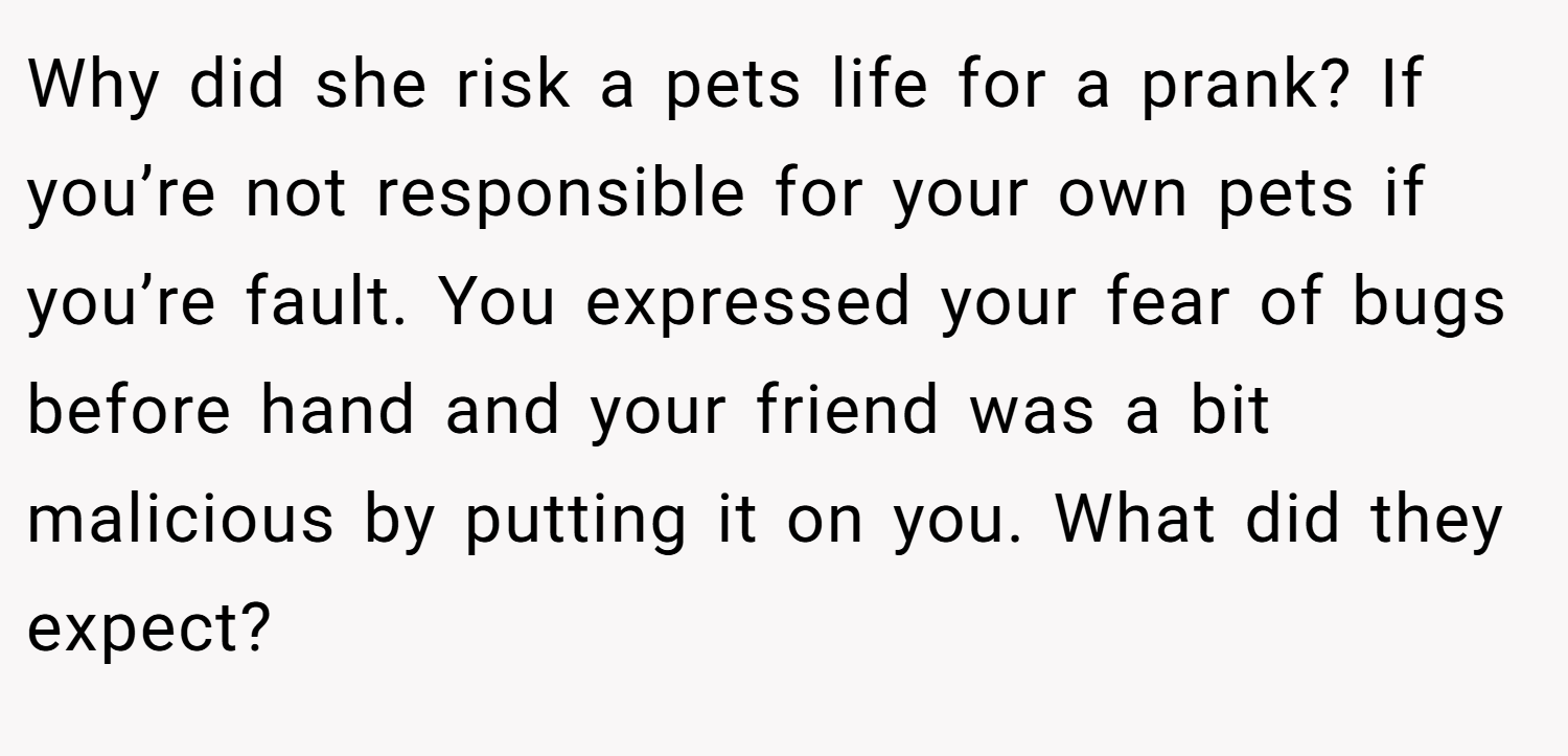 Why did she risk a pets life for a prank? If you’re not responsible for your own pets if you’re fault. You expressed your fear of bugs before hand and your friend was a bit malicious by putting it on you. What did they expect?