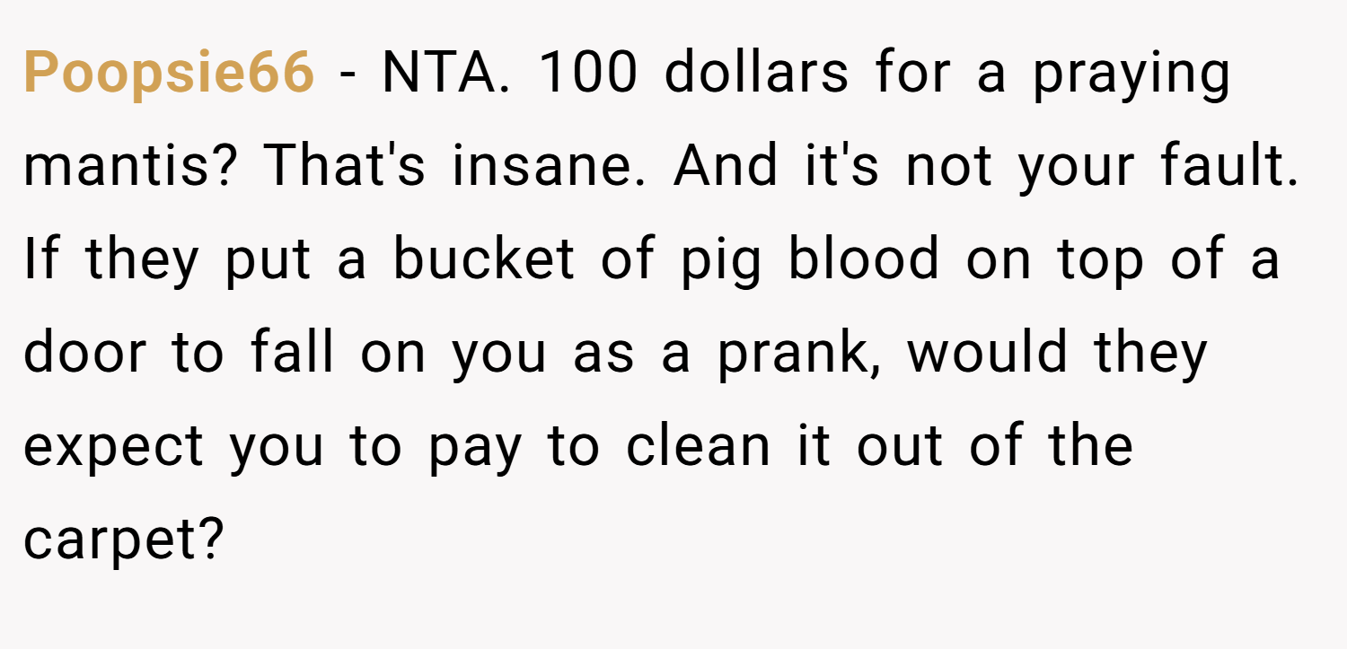 Poopsie66 − NTA. 100 dollars for a praying mantis? That's insane. And it's not your fault. If they put a bucket of pig blood on top of a door to fall on you as a prank, would they expect you to pay to clean it out of the carpet?