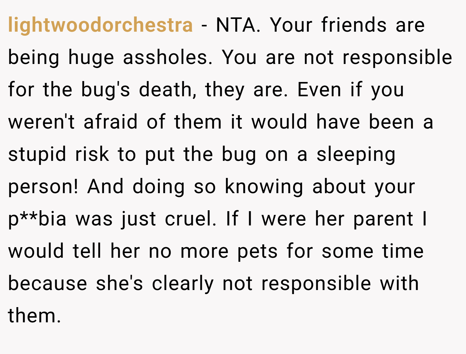 lightwoodorchestra − NTA. Your friends are being huge assholes. You are not responsible for the bug's death, they are. Even if you weren't afraid of them it would have been a stupid risk to put the bug on a sleeping person! And doing so knowing about your p**bia was just cruel. If I were her parent I would tell her no more pets for some time because she's clearly not responsible with them.