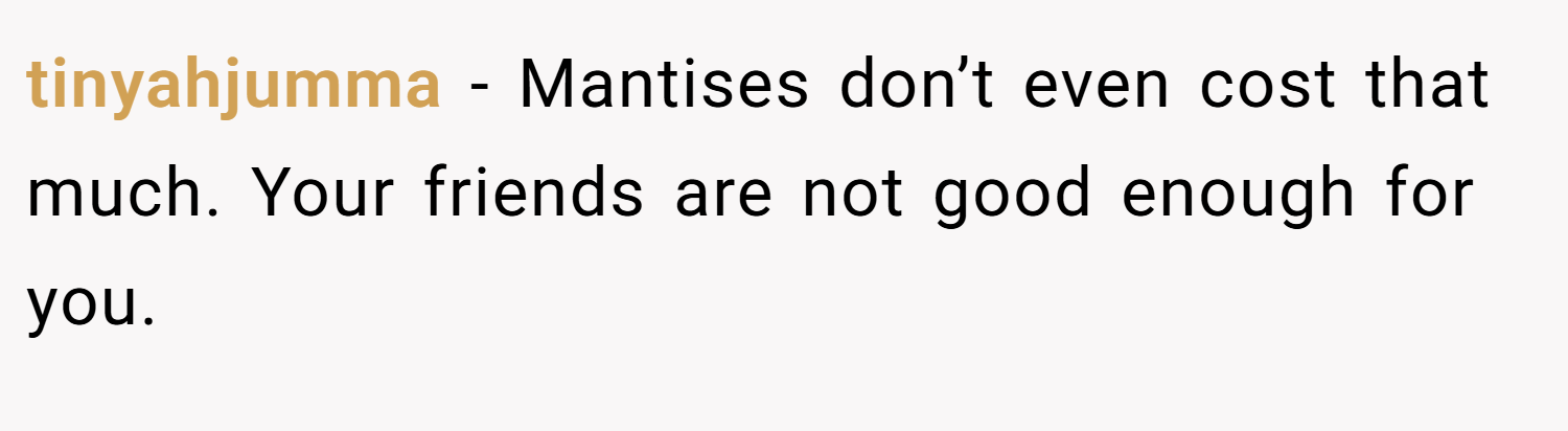 tinyahjumma − Mantises don’t even cost that much. Your friends are not good enough for you.