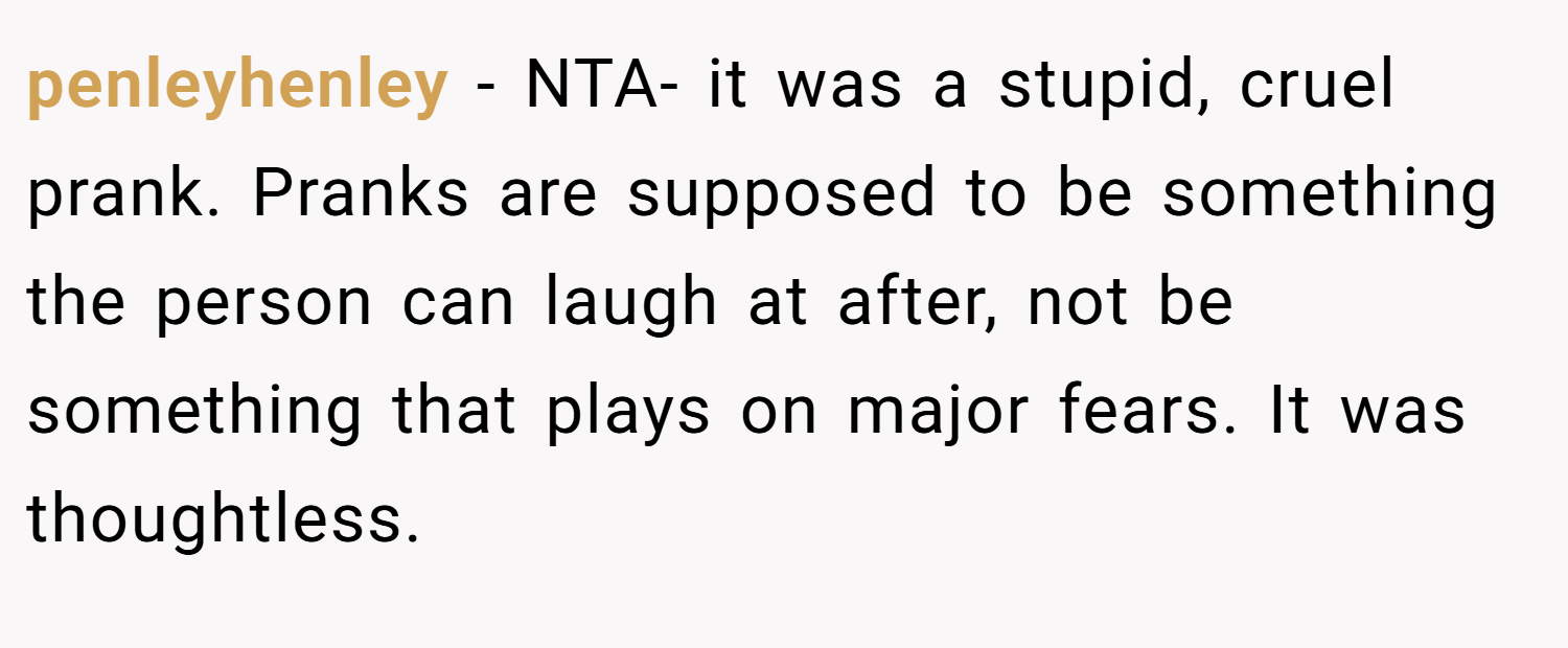 penleyhenley − NTA- it was a stupid, cruel prank. Pranks are supposed to be something the person can laugh at after, not be something that plays on major fears. It was thoughtless.