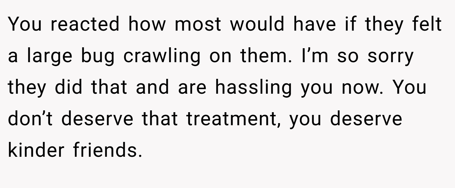 You reacted how most would have if they felt a large bug crawling on them. I’m so sorry they did that and are hassling you now. You don’t deserve that treatment, you deserve kinder friends.