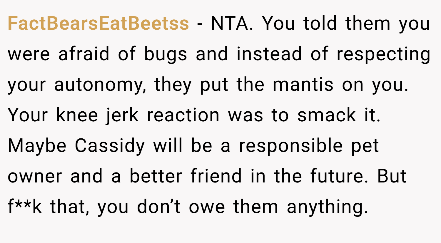 FactBearsEatBeetss − NTA. You told them you were afraid of bugs and instead of respecting your autonomy, they put the mantis on you. Your knee jerk reaction was to smack it. Maybe Cassidy will be a responsible pet owner and a better friend in the future. But f**k that, you don’t owe them anything.