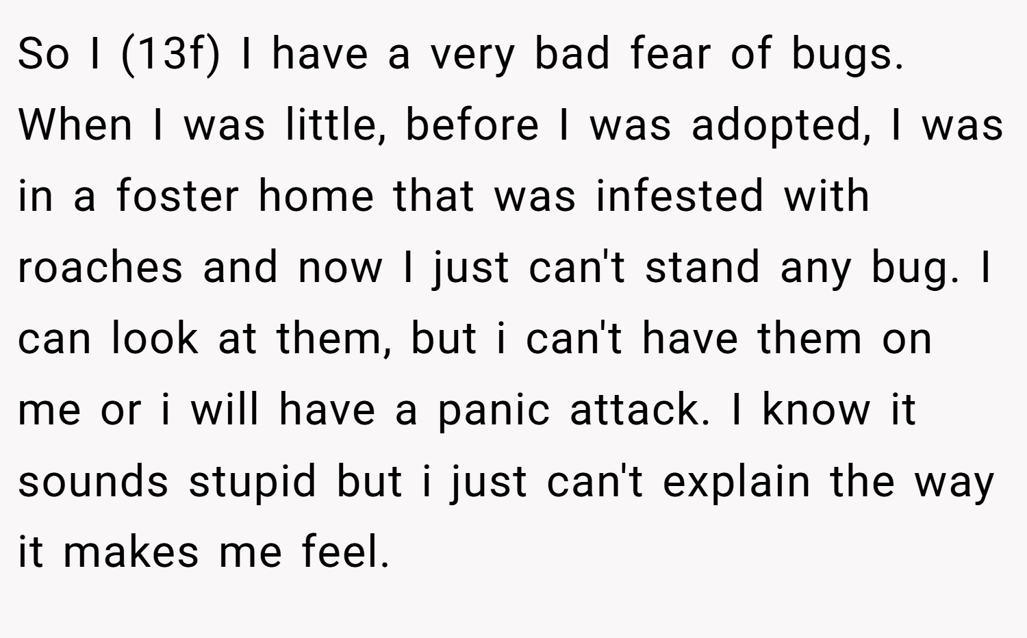 So I (13f) I have a very bad fear of bugs. When I was little, before I was adopted, I was in a foster home that was infested with roaches and now I just can't stand any bug. I can look at them, but i can't have them on me or i will have a panic attack. I know it sounds stupid but i just can't explain the way it makes me feel.