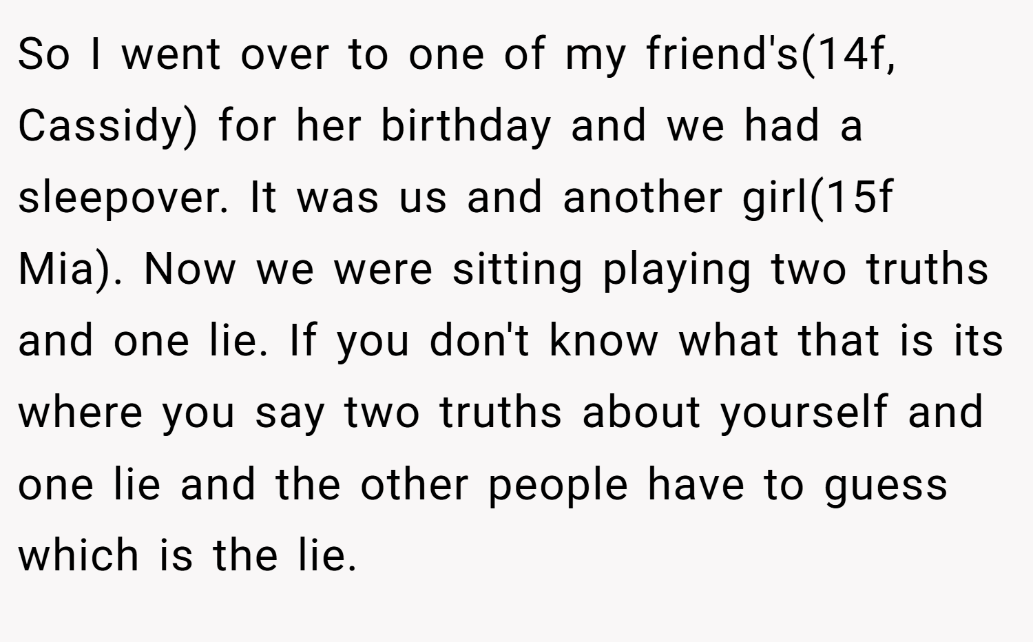 So I went over to one of my friend's(14f, Cassidy) for her birthday and we had a sleepover. It was us and another girl(15f Mia). Now we were sitting playing two truths and one lie. If you don't know what that is its where you say two truths about yourself and one lie and the other people have to guess which is the lie.