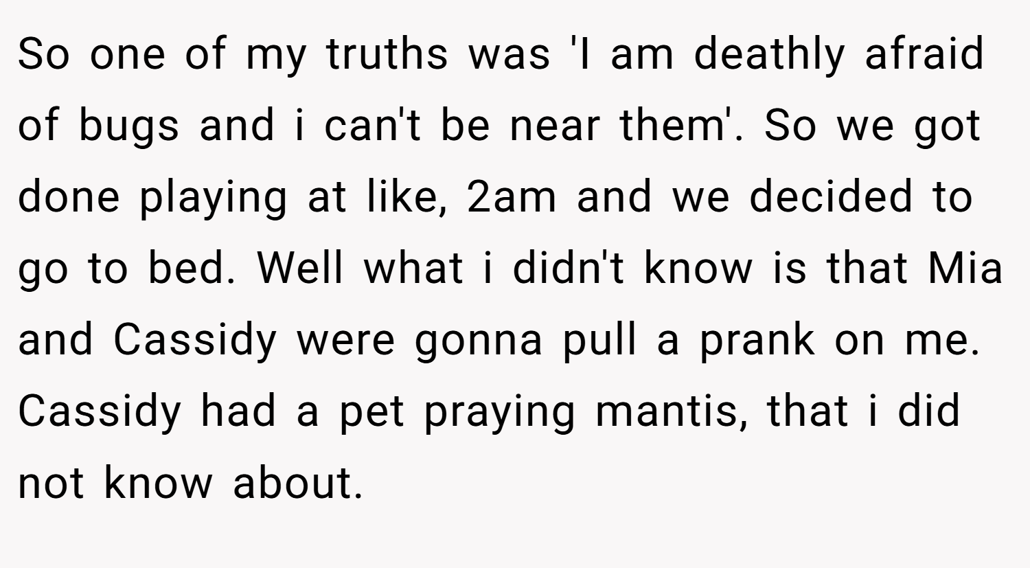 So one of my truths was 'I am deathly afraid of bugs and i can't be near them'. So we got done playing at like, 2am and we decided to go to bed. Well what i didn't know is that Mia and Cassidy were gonna pull a prank on me. Cassidy had a pet praying mantis, that i did not know about.