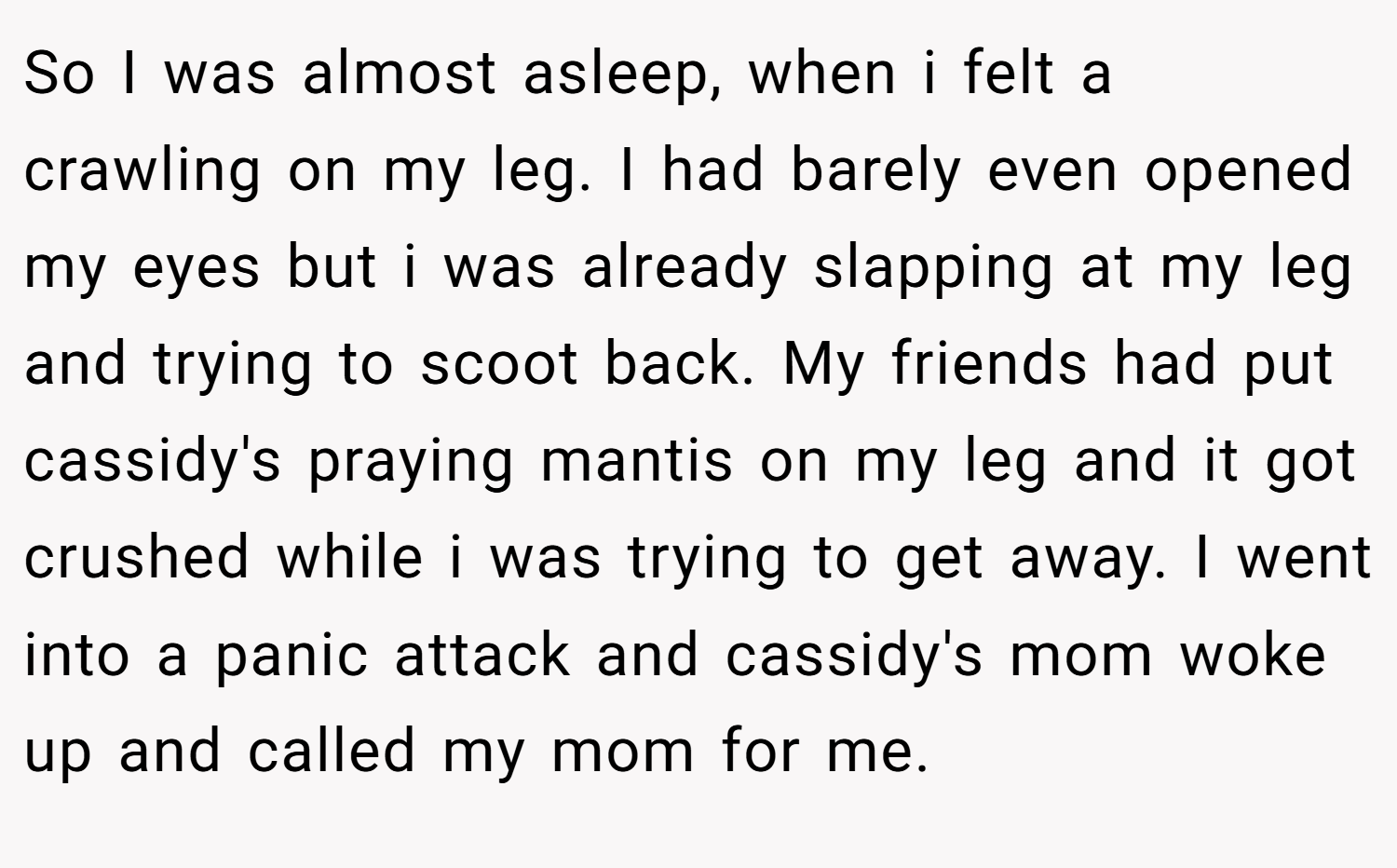 So I was almost asleep, when i felt a crawling on my leg. I had barely even opened my eyes but i was already slapping at my leg and trying to scoot back. My friends had put cassidy's praying mantis on my leg and it got crushed while i was trying to get away. I went into a panic attack and cassidy's mom woke up and called my mom for me.