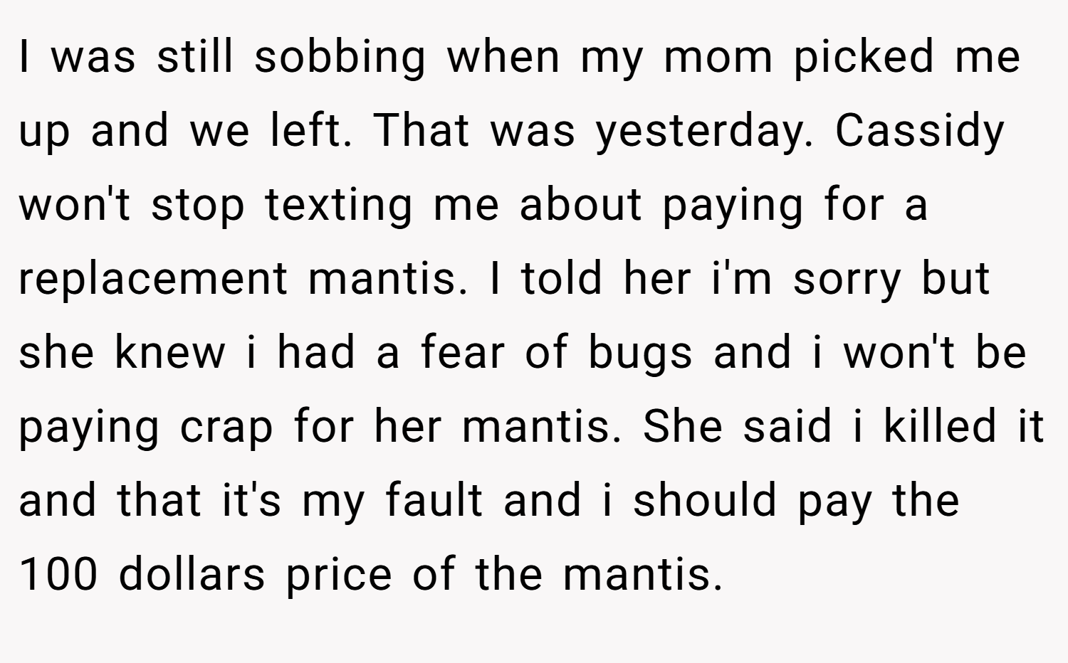 I was still sobbing when my mom picked me up and we left. That was yesterday. Cassidy won't stop texting me about paying for a replacement mantis. I told her i'm sorry but she knew i had a fear of bugs and i won't be paying crap for her mantis. She said i killed it and that it's my fault and i should pay the 100 dollars price of the mantis.