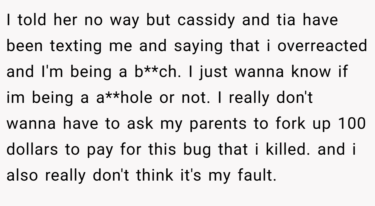 I told her no way but cassidy and tia have been texting me and saying that i overreacted and I'm being a b**ch. I just wanna know if im being a a**hole or not. I really don't wanna have to ask my parents to fork up 100 dollars to pay for this bug that i killed. and i also really don't think it's my fault.