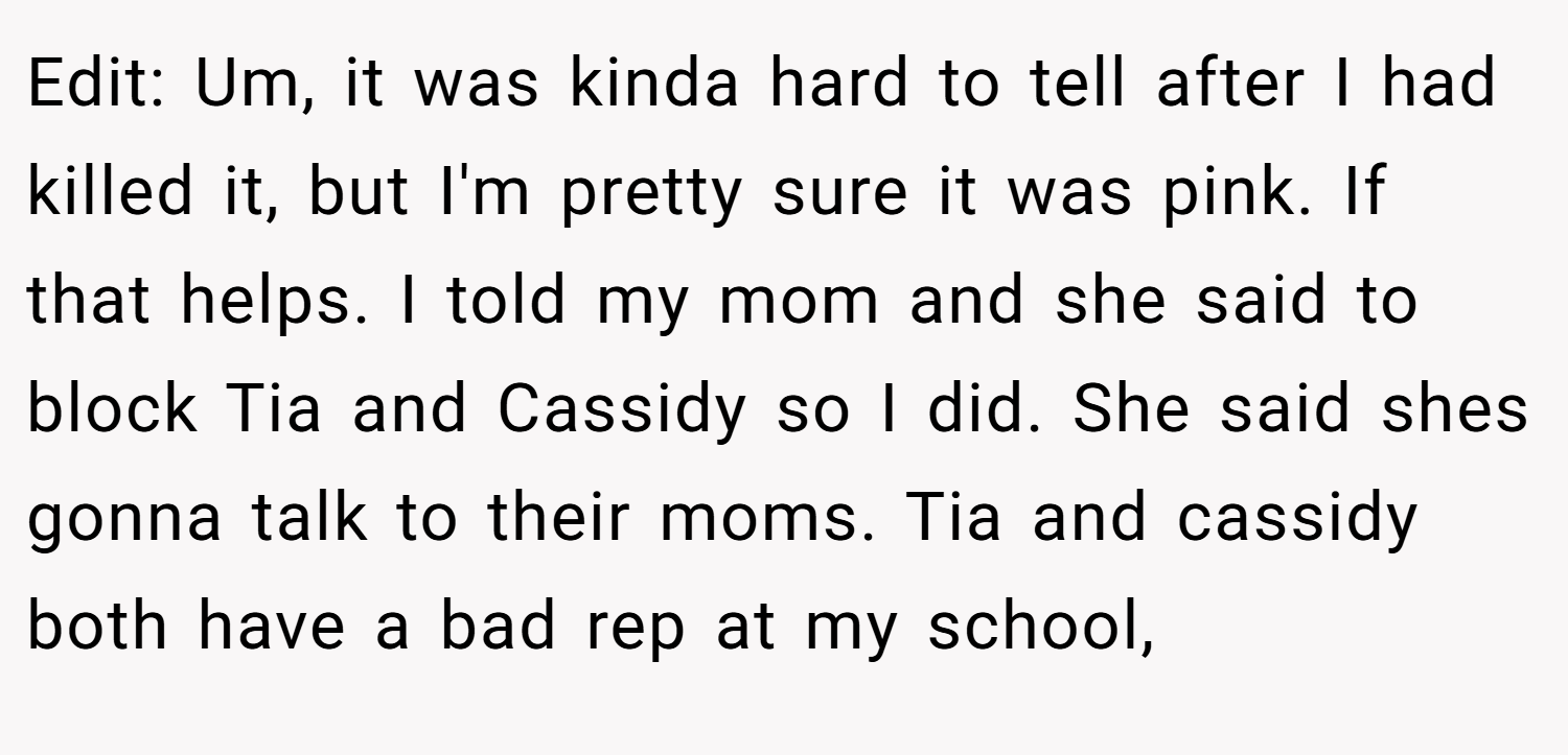 Edit: Um, it was kinda hard to tell after I had killed it, but I'm pretty sure it was pink. If that helps. I told my mom and she said to block Tia and Cassidy so I did. She said shes gonna talk to their moms. Tia and cassidy both have a bad rep at my school,