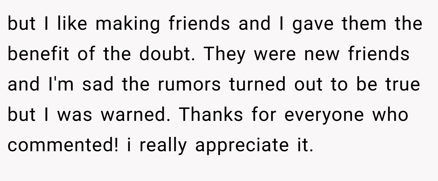but I like making friends and I gave them the benefit of the doubt. They were new friends and I'm sad the rumors turned out to be true but I was warned. Thanks for everyone who commented! i really appreciate it.