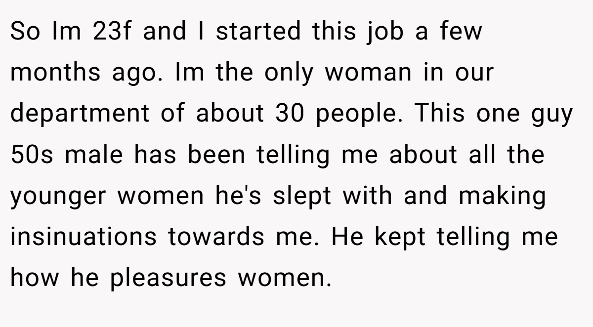 So Im 23f and I started this job a few months ago. Im the only woman in our department of about 30 people. This one guy 50s male has been telling me about all the younger women he's slept with and making insinuations towards me. He kept telling me how he pleasures women.