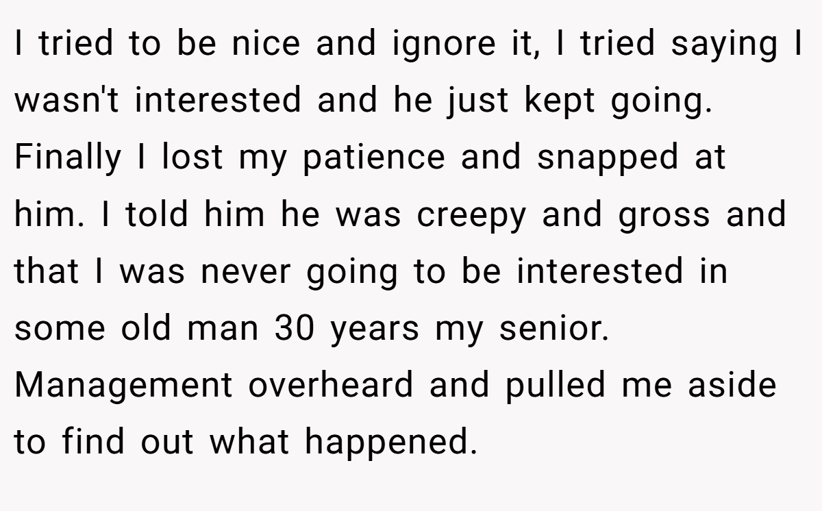 I tried to be nice and ignore it, I tried saying I wasn't interested and he just kept going. Finally I lost my patience and snapped at him. I told him he was creepy and gross and that I was never going to be interested in some old man 30 years my senior. Management overheard and pulled me aside to find out what happened.