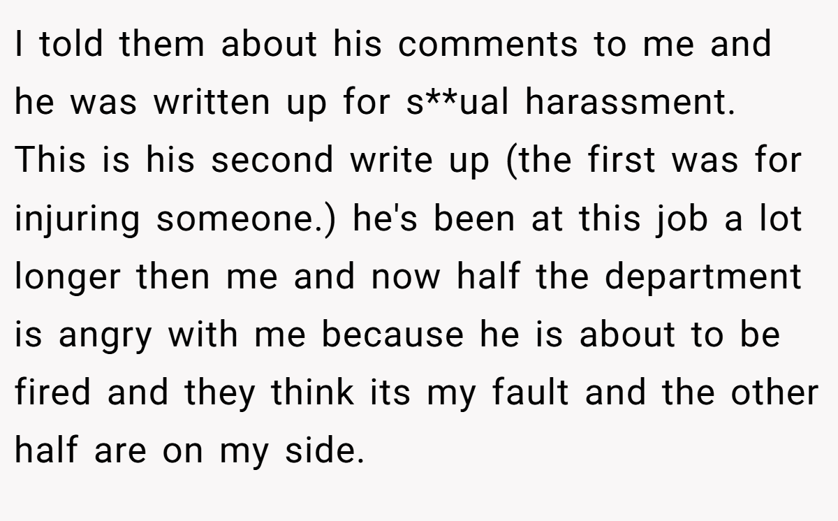 I told them about his comments to me and he was written up for s**ual harassment. This is his second write up (the first was for injuring someone.) he's been at this job a lot longer then me and now half the department is angry with me because he is about to be fired and they think its my fault and the other half are on my side.