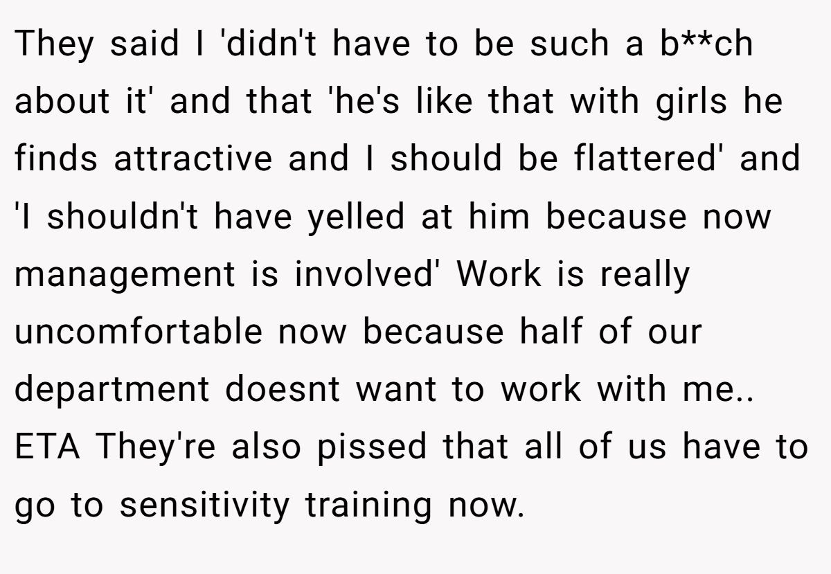 They said I 'didn't have to be such a b**ch about it' and that 'he's like that with girls he finds attractive and I should be flattered' and 'I shouldn't have yelled at him because now management is involved' Work is really uncomfortable now because half of our department doesnt want to work with me.. ETA They're also pissed that all of us have to go to sensitivity training now.