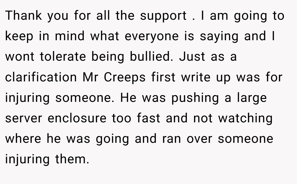 Thank you for all the support . I am going to keep in mind what everyone is saying and I wont tolerate being bullied. Just as a clarification Mr Creeps first write up was for injuring someone. He was pushing a large server enclosure too fast and not watching where he was going and ran over someone injuring them.
