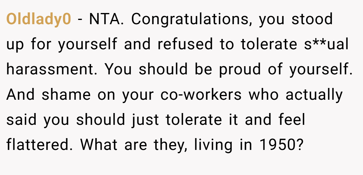 Oldlady0 − NTA. Congratulations, you stood up for yourself and refused to tolerate s**ual harassment. You should be proud of yourself. And shame on your co-workers who actually said you should just tolerate it and feel flattered. What are they, living in 1950?