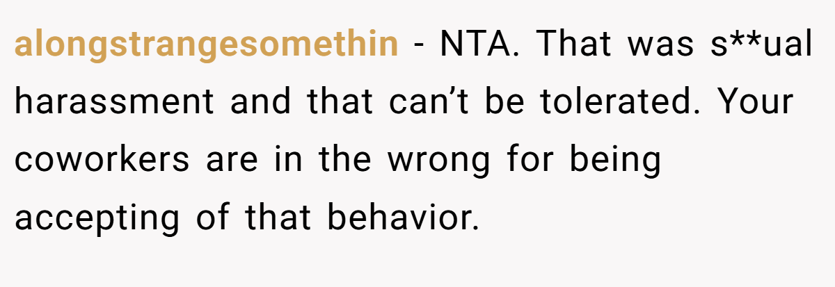 alongstrangesomethin − NTA. That was s**ual harassment and that can’t be tolerated. Your coworkers are in the wrong for being accepting of that behavior.