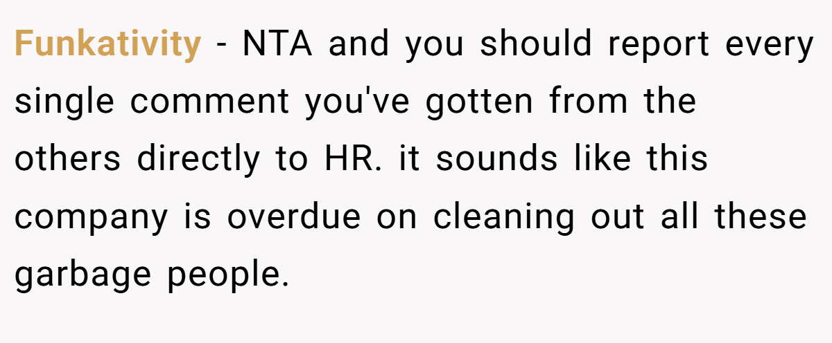 Funkativity − NTA and you should report every single comment you've gotten from the others directly to HR. it sounds like this company is overdue on cleaning out all these garbage people.