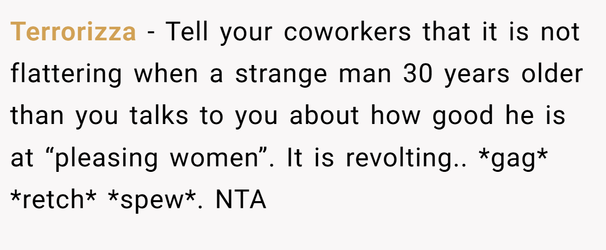 Terrorizza − Tell your coworkers that it is not flattering when a strange man 30 years older than you talks to you about how good he is at “pleasing women”. It is revolting.. *gag* *retch* *spew*. NTA