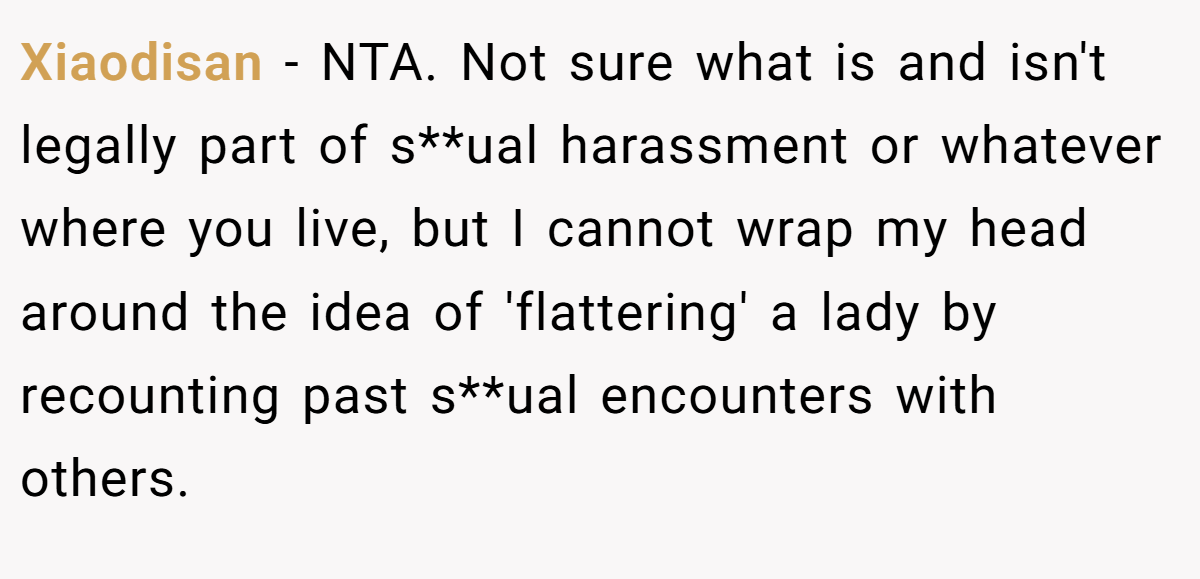 Xiaodisan − NTA. Not sure what is and isn't legally part of s**ual harassment or whatever where you live, but I cannot wrap my head around the idea of 'flattering' a lady by recounting past s**ual encounters with others.