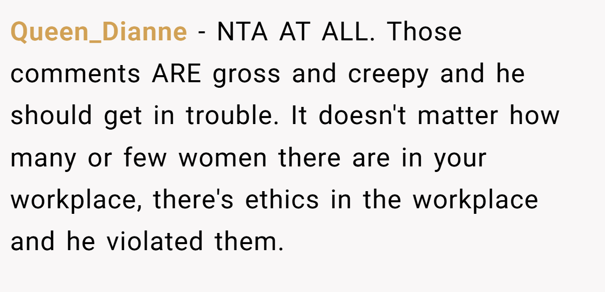 Queen_Dianne − NTA AT ALL. Those comments ARE gross and creepy and he should get in trouble. It doesn't matter how many or few women there are in your workplace, there's ethics in the workplace and he violated them.