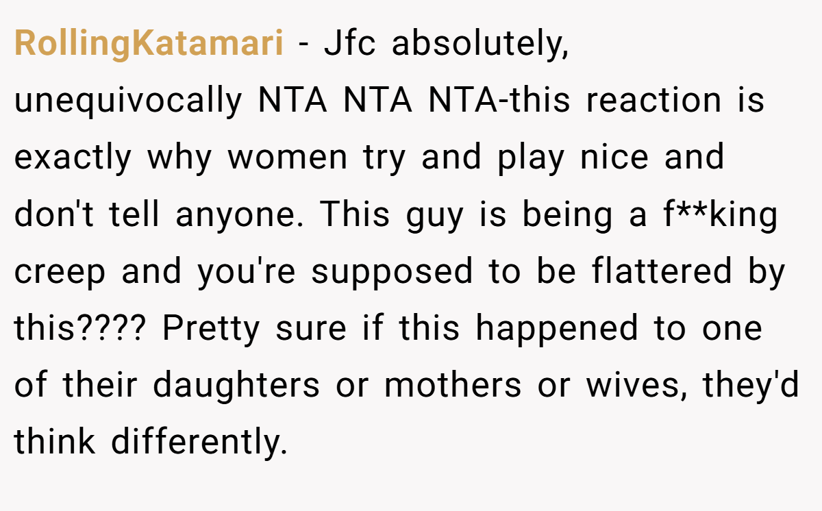 RollingKatamari − Jfc absolutely, unequivocally NTA NTA NTA-this reaction is exactly why women try and play nice and don't tell anyone. This guy is being a f**king creep and you're supposed to be flattered by this???? Pretty sure if this happened to one of their daughters or mothers or wives, they'd think differently.