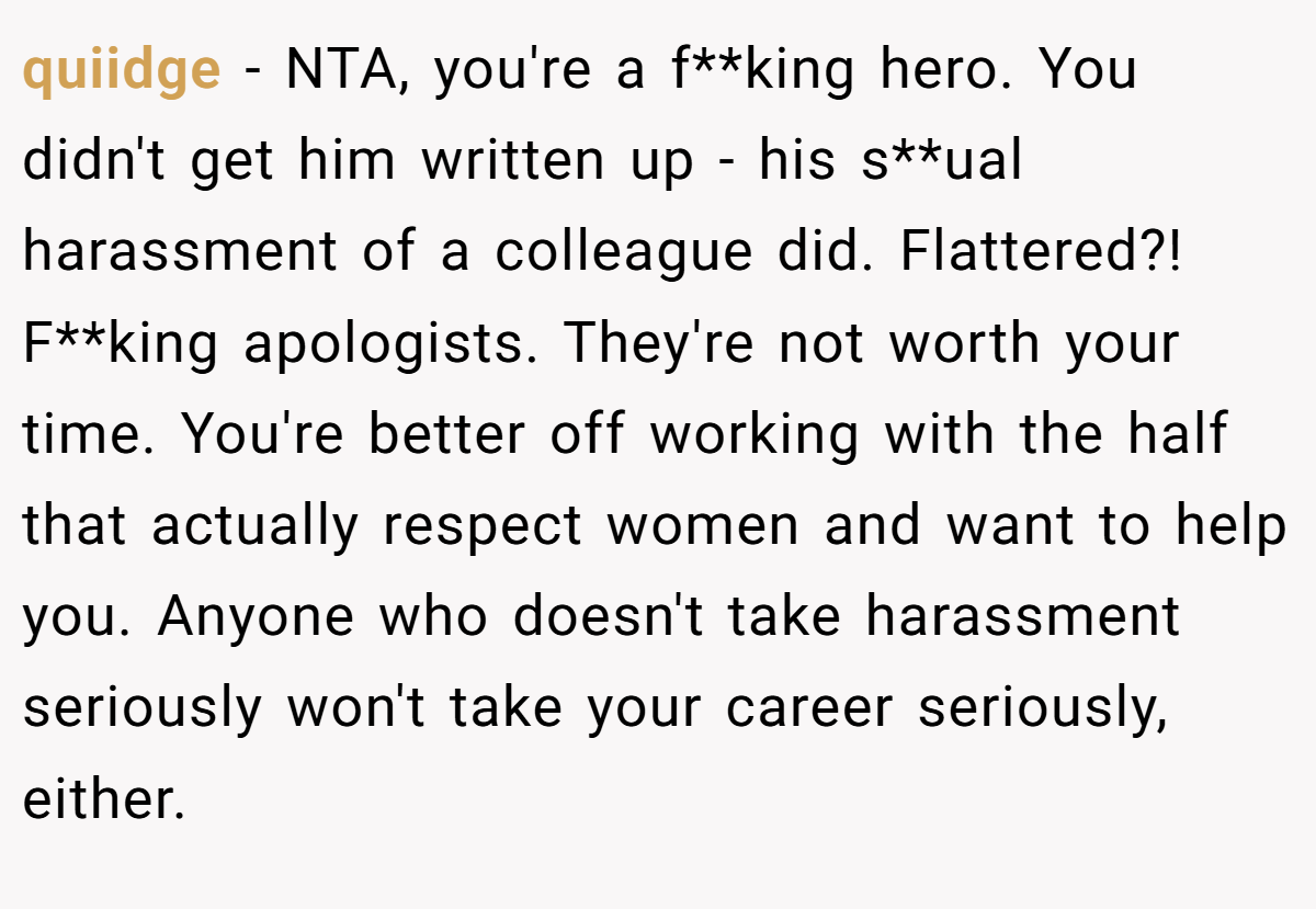 quiidge − NTA, you're a f**king hero. You didn't get him written up - his s**ual harassment of a colleague did. Flattered?! F**king apologists. They're not worth your time. You're better off working with the half that actually respect women and want to help you. Anyone who doesn't take harassment seriously won't take your career seriously, either.