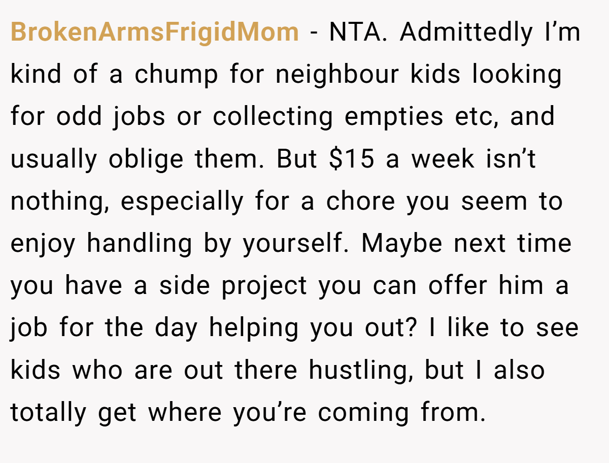 BrokenArmsFrigidMom − NTA. Admittedly I’m kind of a chump for neighbour kids looking for odd jobs or collecting empties etc, and usually oblige them. But $15 a week isn’t nothing, especially for a chore you seem to enjoy handling by yourself. Maybe next time you have a side project you can offer him a job for the day helping you out? I like to see kids who are out there hustling, but I also totally get where you’re coming from.