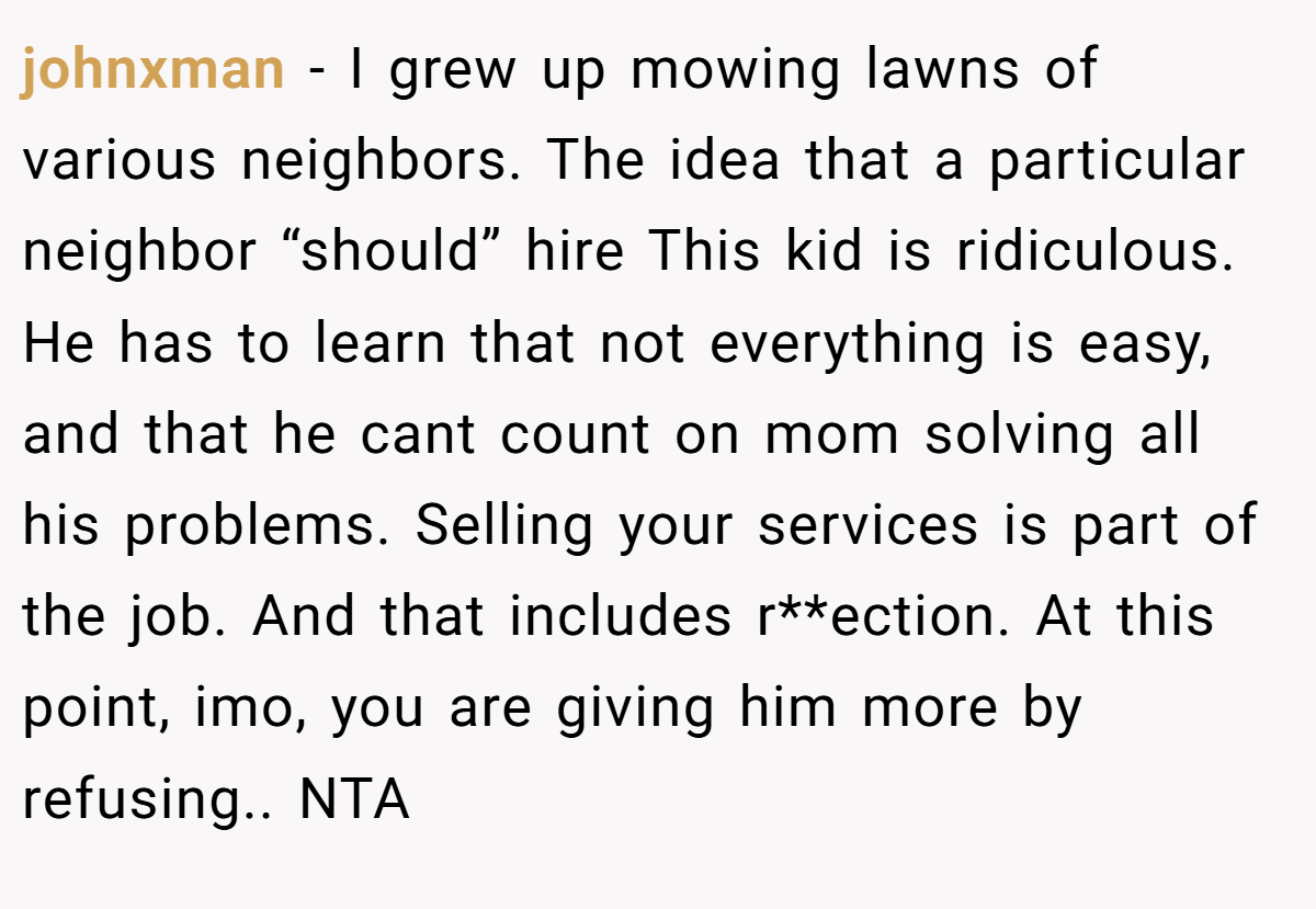 johnxman − I grew up mowing lawns of various neighbors. The idea that a particular neighbor “should” hire This kid is ridiculous. He has to learn that not everything is easy, and that he cant count on mom solving all his problems. Selling your services is part of the job. And that includes r**ection. At this point, imo, you are giving him more by refusing.. NTA
