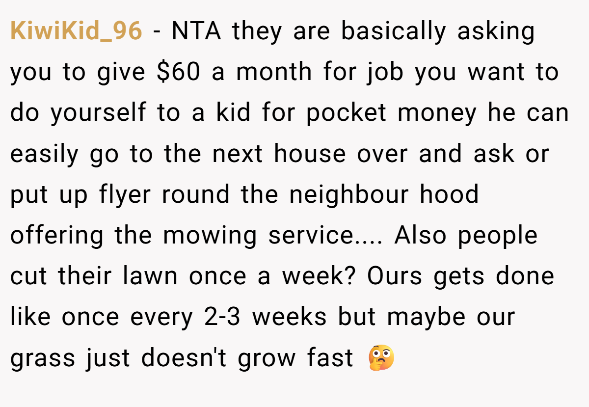 KiwiKid_96 − NTA they are basically asking you to give $60 a month for job you want to do yourself to a kid for pocket money he can easily go to the next house over and ask or put up flyer round the neighbour hood offering the mowing service.... Also people cut their lawn once a week? Ours gets done like once every 2-3 weeks but maybe our grass just doesn't grow fast 🤔