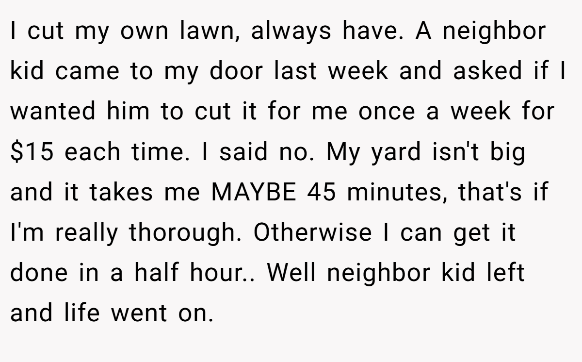 I cut my own lawn, always have. A neighbor kid came to my door last week and asked if I wanted him to cut it for me once a week for $15 each time. I said no. My yard isn't big and it takes me MAYBE 45 minutes, that's if I'm really thorough. Otherwise I can get it done in a half hour.. Well neighbor kid left and life went on.