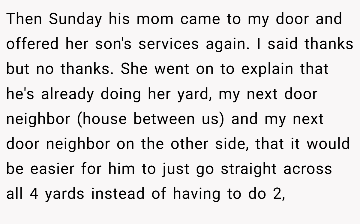 Then Sunday his mom came to my door and offered her son's services again. I said thanks but no thanks. She went on to explain that he's already doing her yard, my next door neighbor (house between us) and my next door neighbor on the other side, that it would be easier for him to just go straight across all 4 yards instead of having to do 2,
