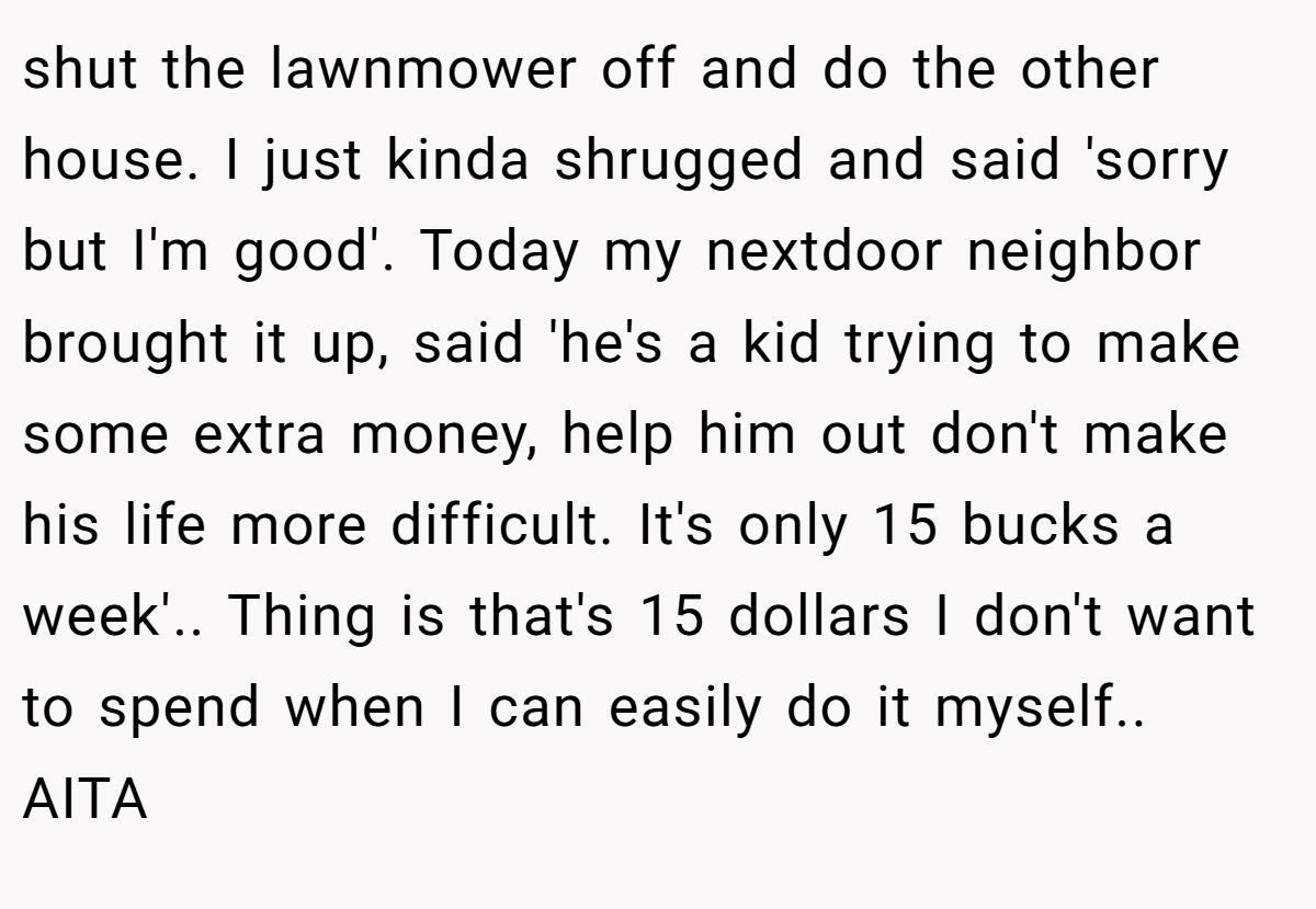 shut the lawnmower off and do the other house. I just kinda shrugged and said 'sorry but I'm good'. Today my nextdoor neighbor brought it up, said 'he's a kid trying to make some extra money, help him out don't make his life more difficult. It's only 15 bucks a week'.. Thing is that's 15 dollars I don't want to spend when I can easily do it myself.. AITA