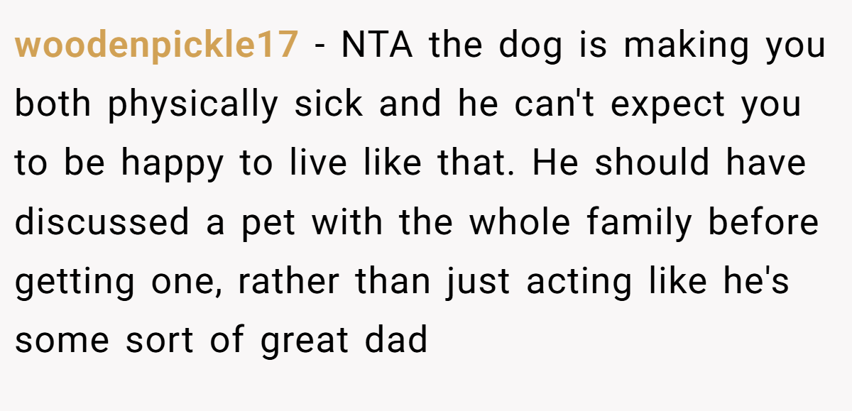 woodenpickle17 − NTA the dog is making you both physically sick and he can't expect you to be happy to live like that. He should have discussed a pet with the whole family before getting one, rather than just acting like he's some sort of great dad