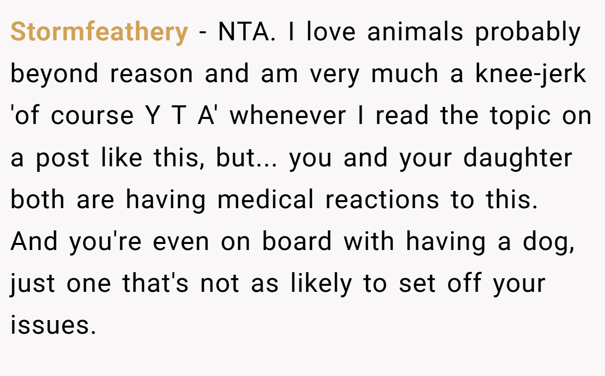 Stormfeathery − NTA. I love animals probably beyond reason and am very much a knee-jerk 'of course Y T A' whenever I read the topic on a post like this, but... you and your daughter both are having medical reactions to this. And you're even on board with having a dog, just one that's not as likely to set off your issues.
