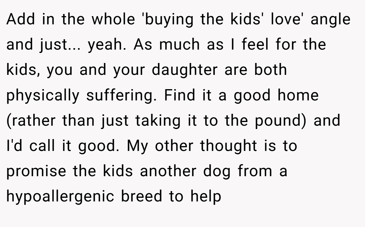 Add in the whole 'buying the kids' love' angle and just... yeah. As much as I feel for the kids, you and your daughter are both physically suffering. Find it a good home (rather than just taking it to the pound) and I'd call it good. My other thought is to promise the kids another dog from a hypoallergenic breed to help