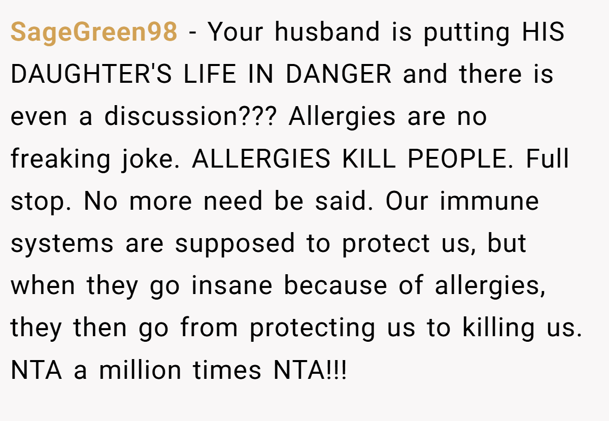 SageGreen98 − Your husband is putting HIS DAUGHTER'S LIFE IN DANGER and there is even a discussion??? Allergies are no freaking joke. ALLERGIES KILL PEOPLE. Full stop. No more need be said. Our immune systems are supposed to protect us, but when they go insane because of allergies, they then go from protecting us to killing us. NTA a million times NTA!!!