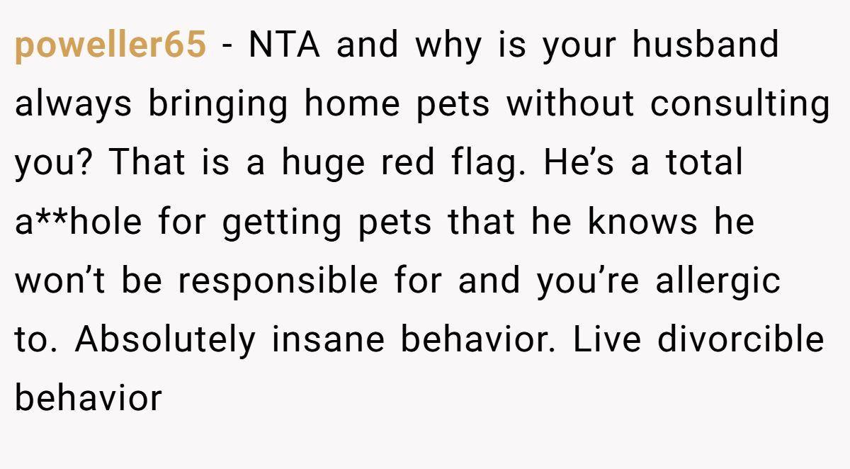 poweller65 − NTA and why is your husband always bringing home pets without consulting you? That is a huge red flag. He’s a total a**hole for getting pets that he knows he won’t be responsible for and you’re allergic to. Absolutely insane behavior. Live divorcible behavior