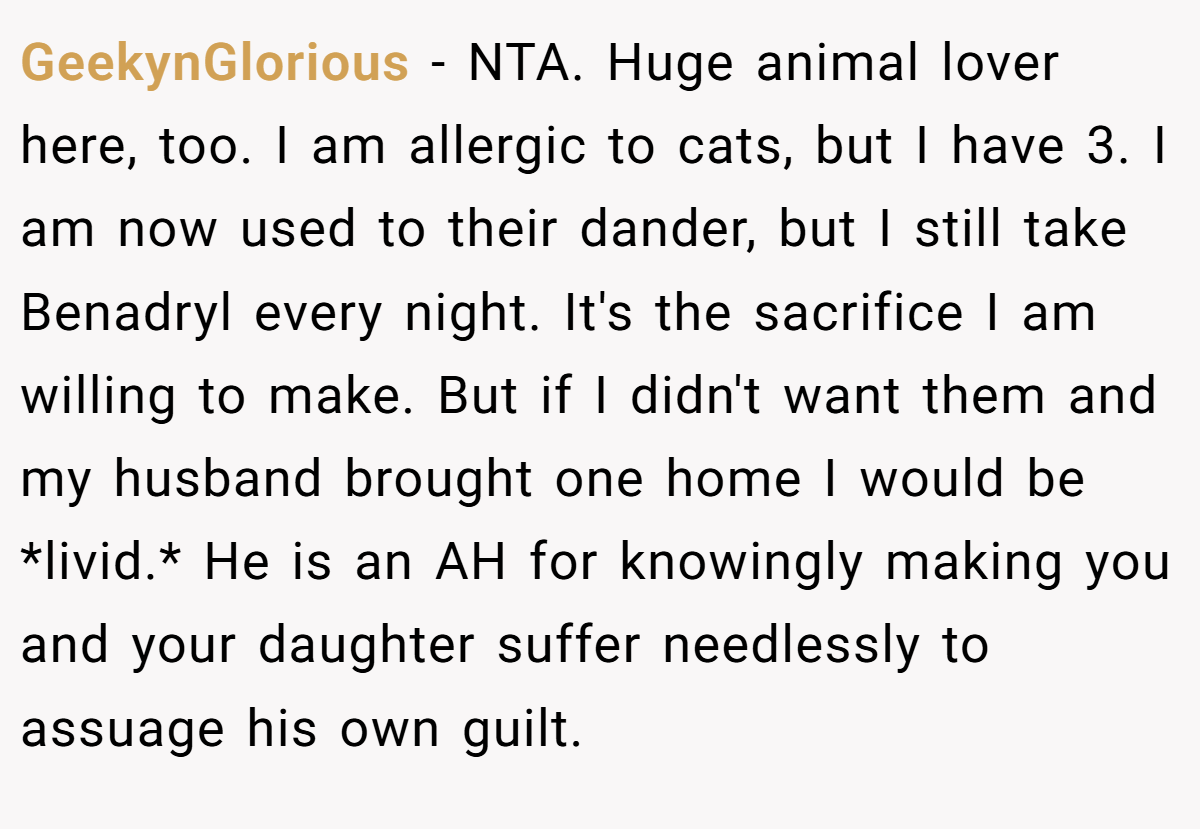 GeekynGlorious − NTA. Huge animal lover here, too. I am allergic to cats, but I have 3. I am now used to their dander, but I still take Benadryl every night. It's the sacrifice I am willing to make. But if I didn't want them and my husband brought one home I would be *livid.* He is an AH for knowingly making you and your daughter suffer needlessly to assuage his own guilt.