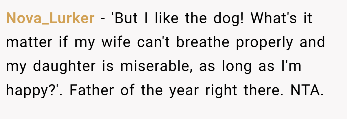 Nova_Lurker − 'But I like the dog! What's it matter if my wife can't breathe properly and my daughter is miserable, as long as I'm happy?'. Father of the year right there. NTA.