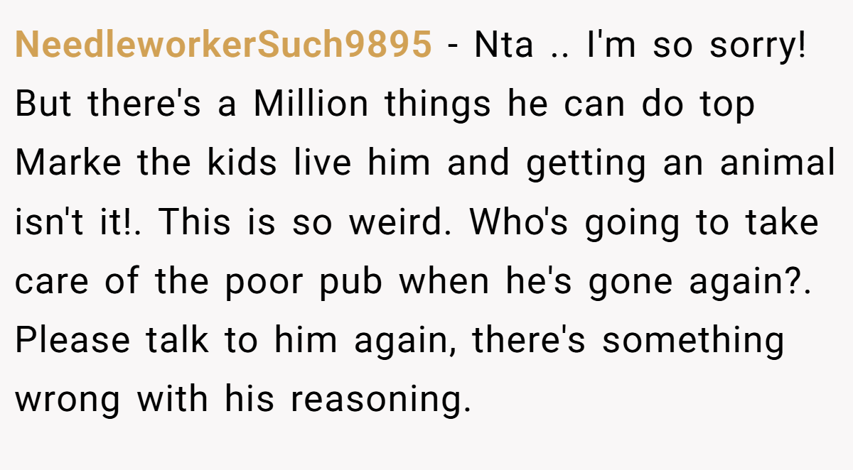 NeedleworkerSuch9895 − Nta .. I'm so sorry! But there's a Million things he can do top Marke the kids live him and getting an animal isn't it!. This is so weird. Who's going to take care of the poor pub when he's gone again?. Please talk to him again, there's something wrong with his reasoning.