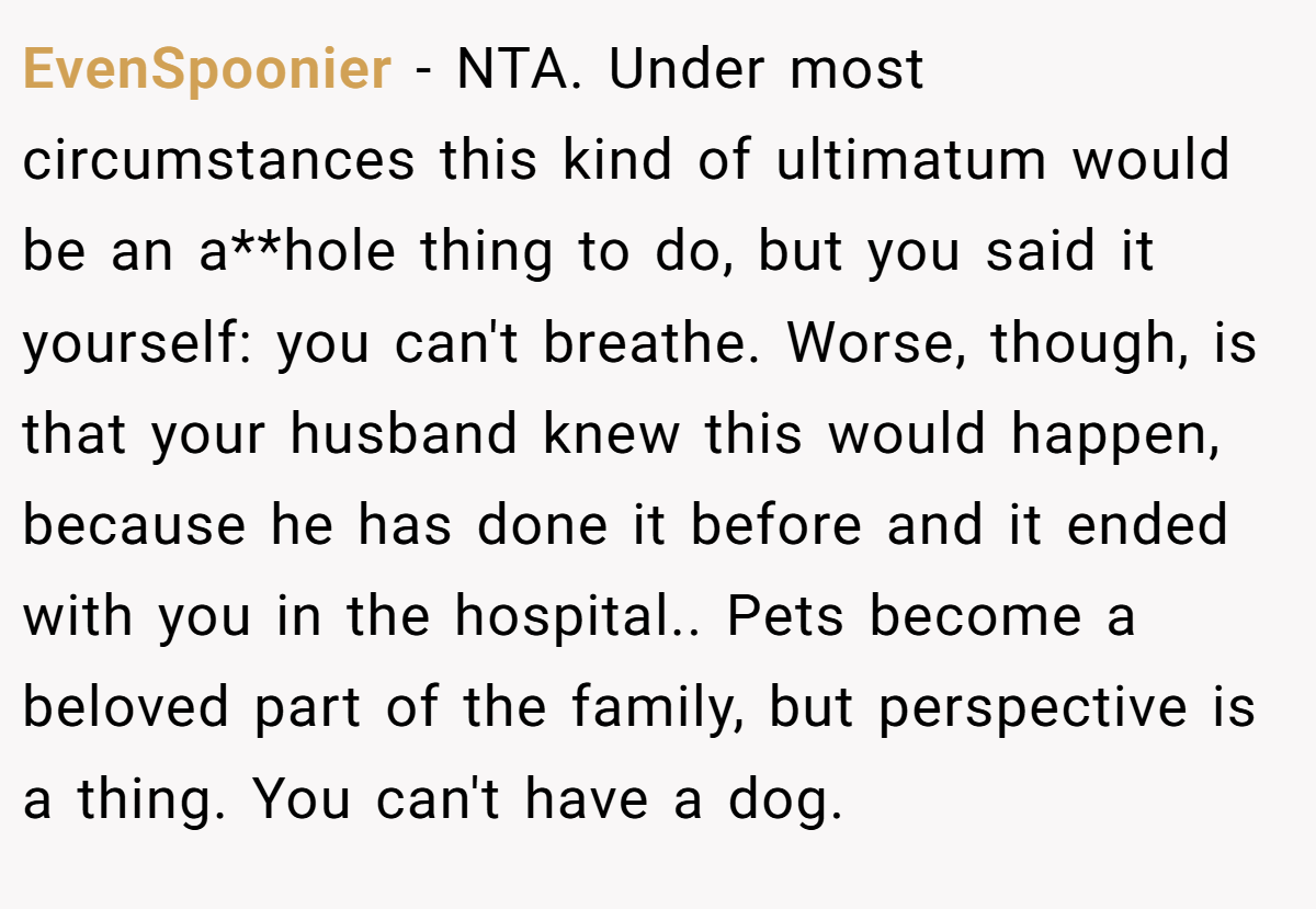 EvenSpoonier − NTA. Under most circumstances this kind of ultimatum would be an a**hole thing to do, but you said it yourself: you can't breathe. Worse, though, is that your husband knew this would happen, because he has done it before and it ended with you in the hospital.. Pets become a beloved part of the family, but perspective is a thing. You can't have a dog.
