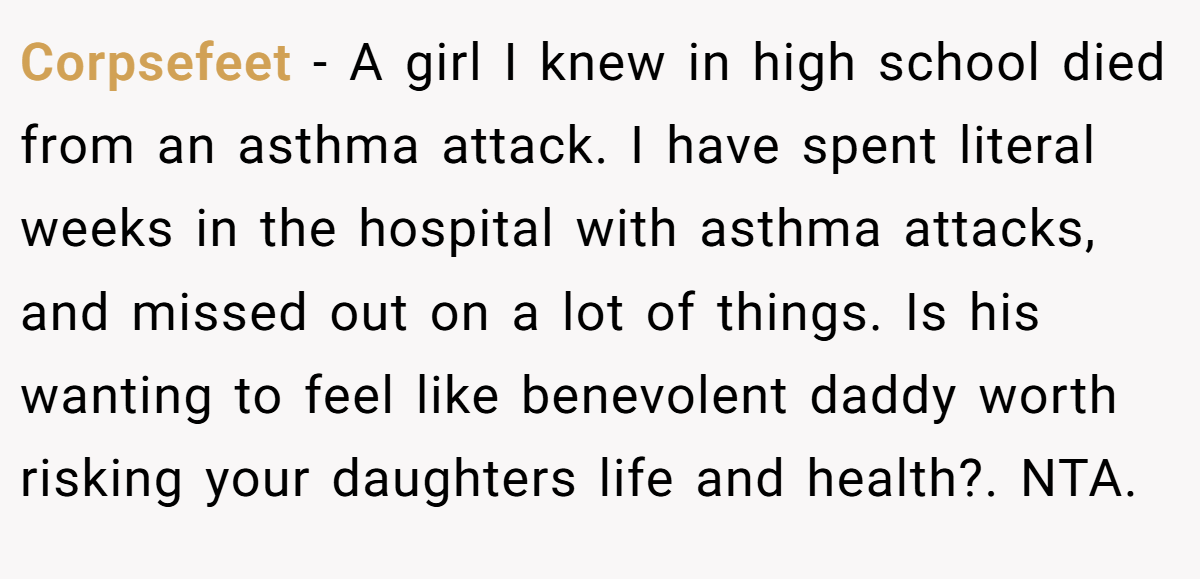 Corpsefeet − A girl I knew in high school died from an asthma attack. I have spent literal weeks in the hospital with asthma attacks, and missed out on a lot of things. Is his wanting to feel like benevolent daddy worth risking your daughters life and health?. NTA.