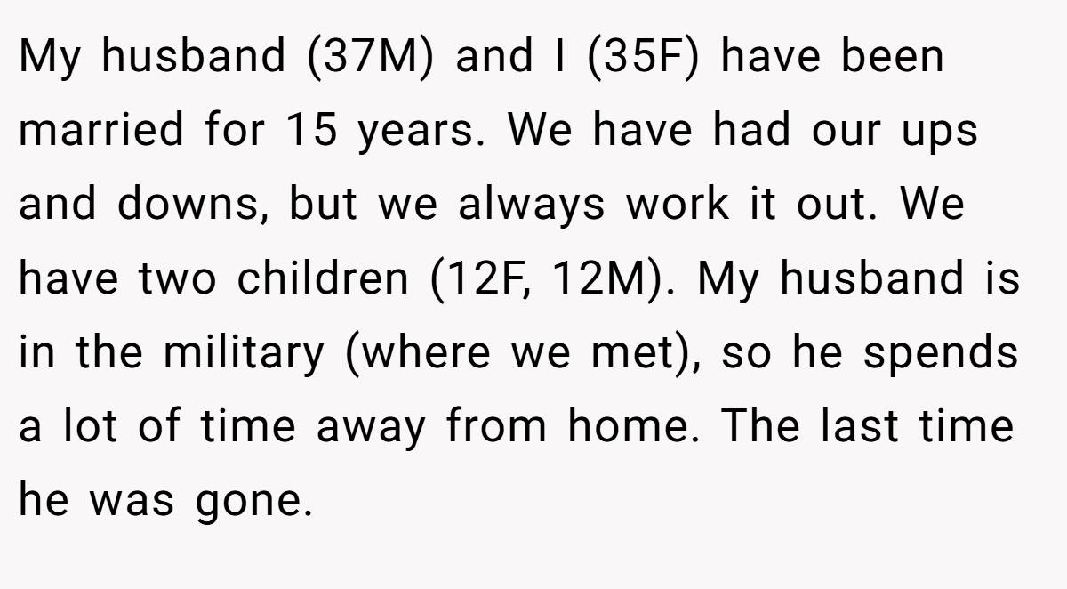 My husband (37M) and I (35F) have been married for 15 years. We have had our ups and downs, but we always work it out. We have two children (12F, 12M). My husband is in the military (where we met), so he spends a lot of time away from home. The last time he was gone.