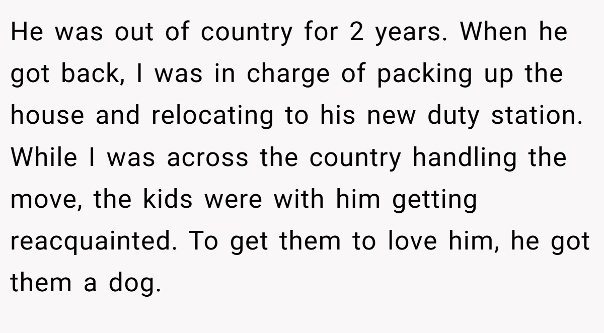 He was out of country for 2 years. When he got back, I was in charge of packing up the house and relocating to his new duty station. While I was across the country handling the move, the kids were with him getting reacquainted. To get them to love him, he got them a dog.