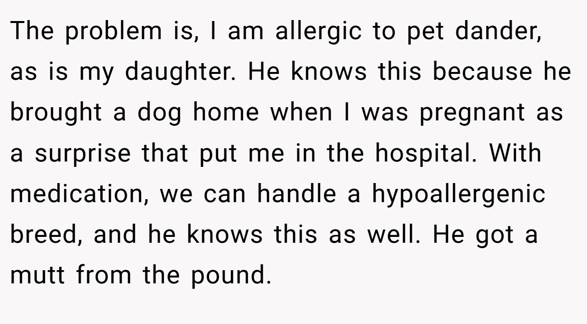 The problem is, I am allergic to pet dander, as is my daughter. He knows this because he brought a dog home when I was pregnant as a surprise that put me in the hospital. With medication, we can handle a hypoallergenic breed, and he knows this as well. He got a mutt from the pound.