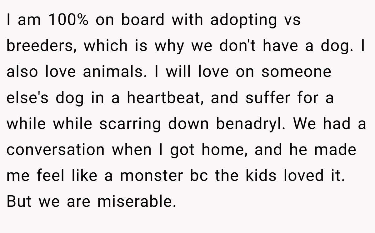 I am 100% on board with adopting vs breeders, which is why we don't have a dog. I also love animals. I will love on someone else's dog in a heartbeat, and suffer for a while while scarring down benadryl. We had a conversation when I got home, and he made me feel like a monster bc the kids loved it. But we are miserable.